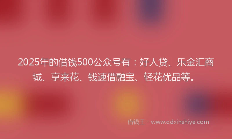 2025年的借钱500公众号有：好人贷、乐金汇商城、享来花、钱速借融宝、轻花优品等。
