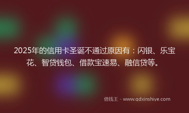2025年的信用卡圣诞不通过原因有：闪银、乐宝花、智贷钱包、借款宝速易、融信贷等。