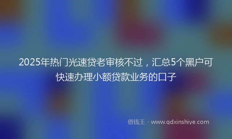 2025年热门光速贷老审核不过，汇总5个黑户可快速办理小额贷款业务的口子