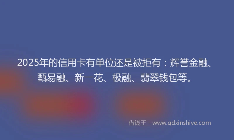 2025年的信用卡有单位还是被拒有：辉誉金融、甄易融、新一花、极融、翡翠钱包等。