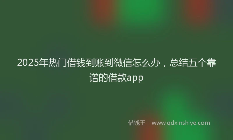 2025年热门借钱到账到微信怎么办，总结五个靠谱的借款app