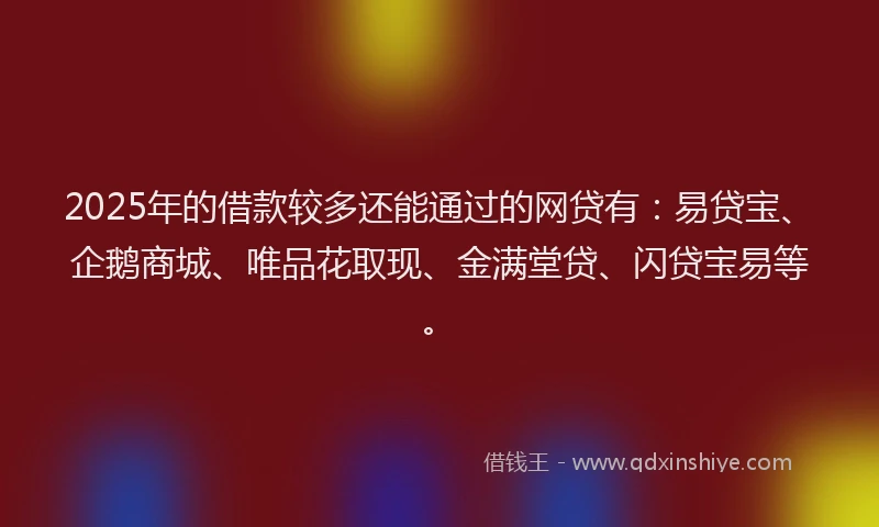2025年的借款较多还能通过的网贷有：易贷宝、企鹅商城、唯品花取现、金满堂贷、闪贷宝易等。