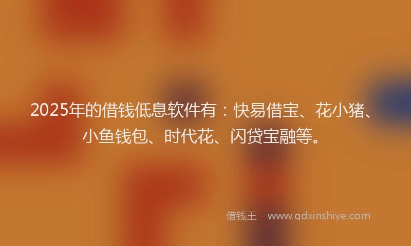 2025年的借钱低息软件有：快易借宝、花小猪、小鱼钱包、时代花、闪贷宝融等。