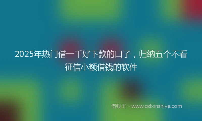2025年热门借一千好下款的口子，归纳五个不看征信小额借钱的软件