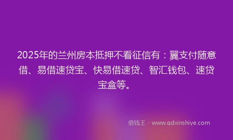 2025年的兰州房本抵押不看征信有：翼支付随意借、易借速贷宝、快易借速贷、智汇钱包、速贷宝盒等。