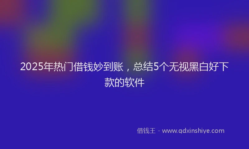 2025年热门借钱妙到账，总结5个无视黑白好下款的软件