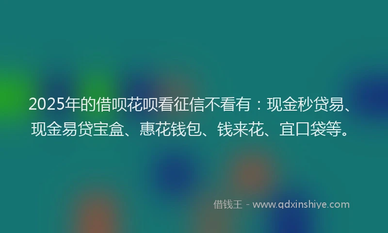 2025年的借呗花呗看征信不看有：现金秒贷易、现金易贷宝盒、惠花钱包、钱来花、宜口袋等。