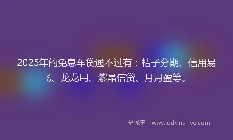 2025年的免息车贷通不过有：桔子分期、信用易飞、龙龙用、紫晶信贷、月月盈等。