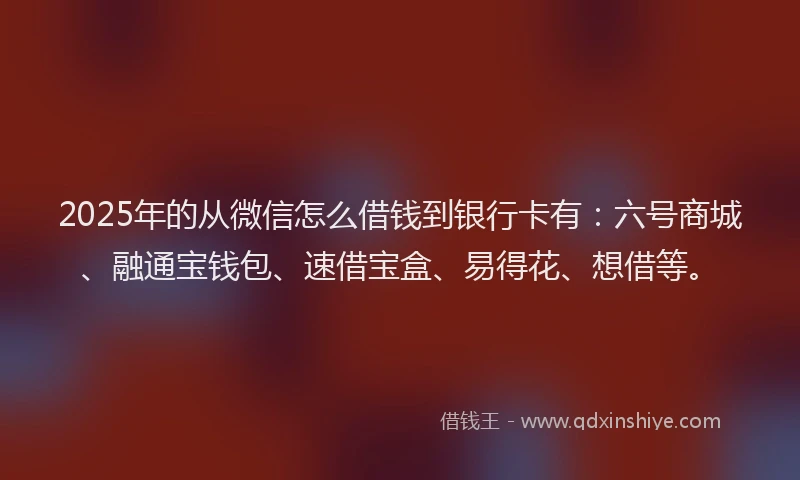 2025年的从微信怎么借钱到银行卡有：六号商城、融通宝钱包、速借宝盒、易得花、想借等。