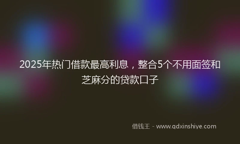 2025年热门借款最高利息，整合5个不用面签和芝麻分的贷款口子