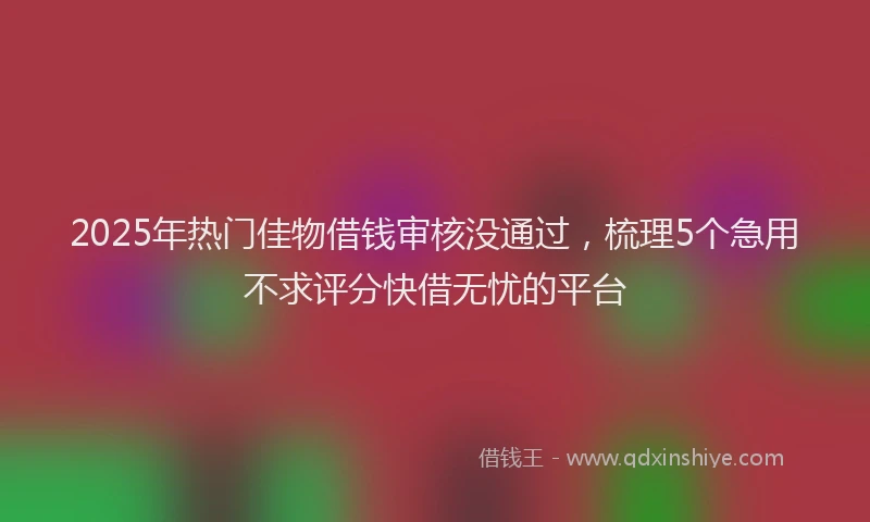 2025年热门佳物借钱审核没通过，梳理5个急用不求评分快借无忧的平台