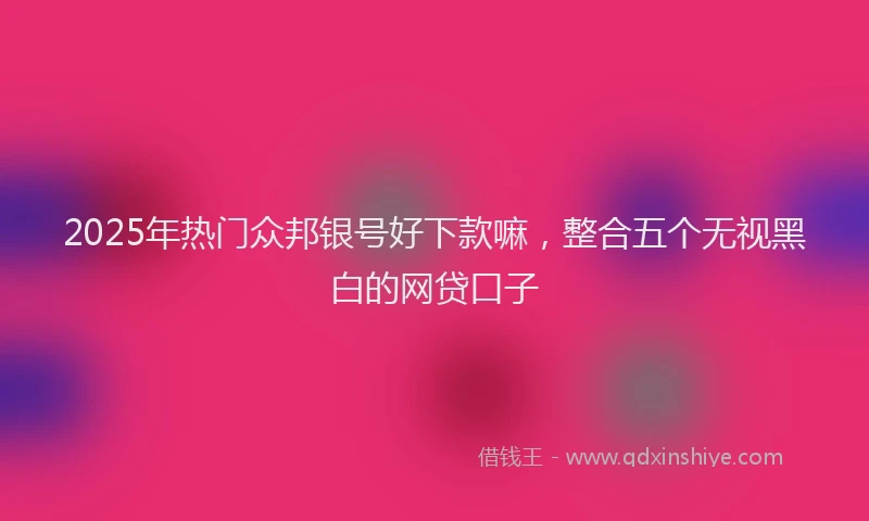 2025年热门众邦银号好下款嘛，整合五个无视黑白的网贷口子
