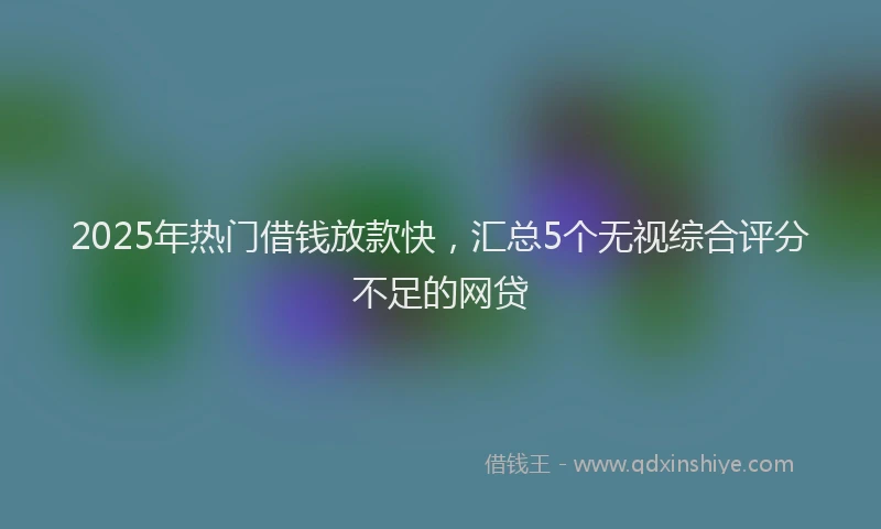 2025年热门借钱放款快，汇总5个无视综合评分不足的网贷