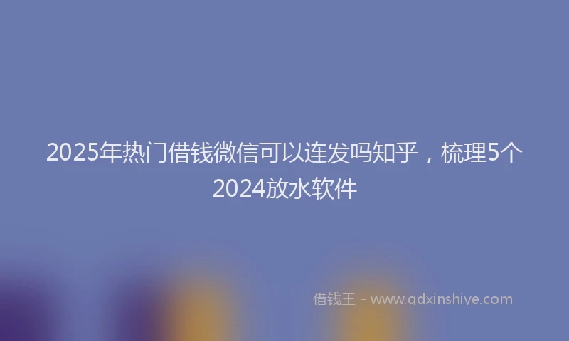 2025年热门借钱微信可以连发吗知乎，梳理5个2024放水软件