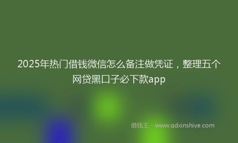 2025年热门借钱微信怎么备注做凭证，整理五个网贷黑口子必下款app
