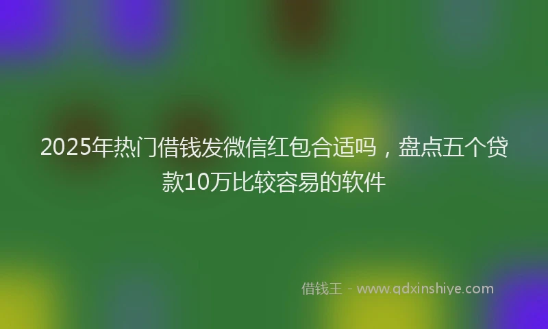 2025年热门借钱发微信红包合适吗，盘点五个贷款10万比较容易的软件