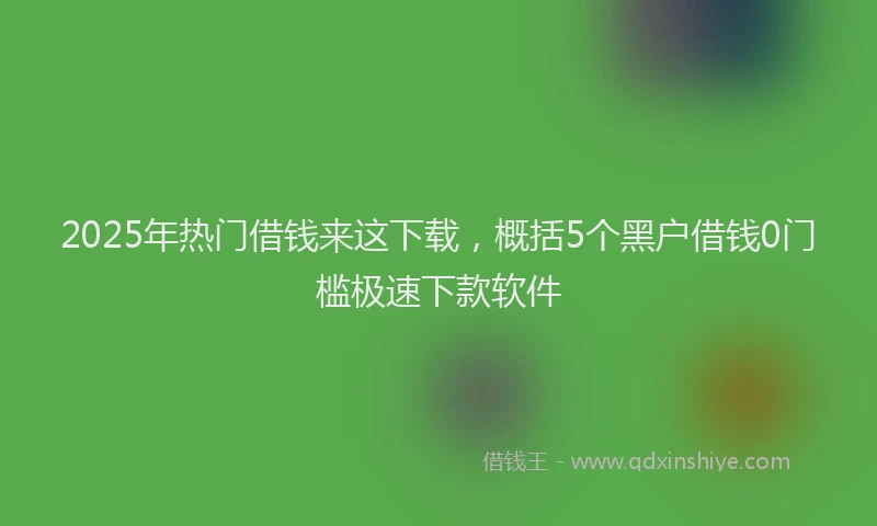 2025年热门借钱来这下载，概括5个黑户借钱0门槛极速下款软件