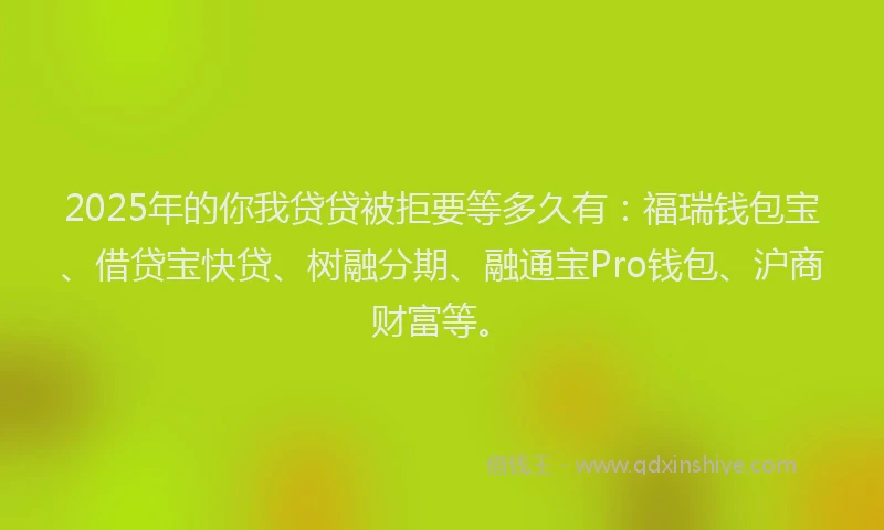 2025年的你我贷贷被拒要等多久有：福瑞钱包宝、借贷宝快贷、树融分期、融通宝Pro钱包、沪商财富等。
