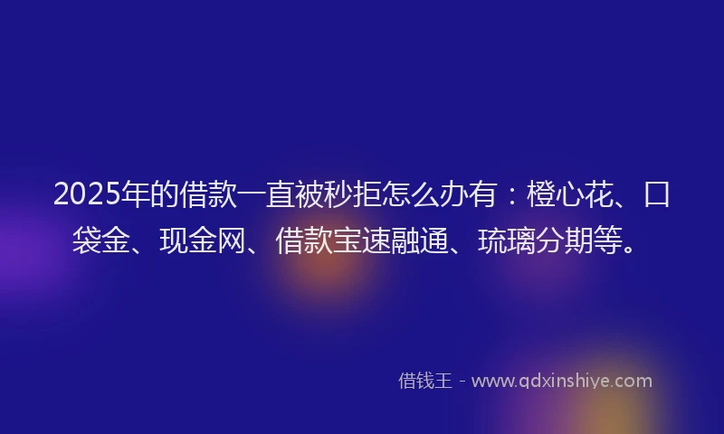 2025年的借款一直被秒拒怎么办有：橙心花、口袋金、现金网、借款宝速融通、琉璃分期等。