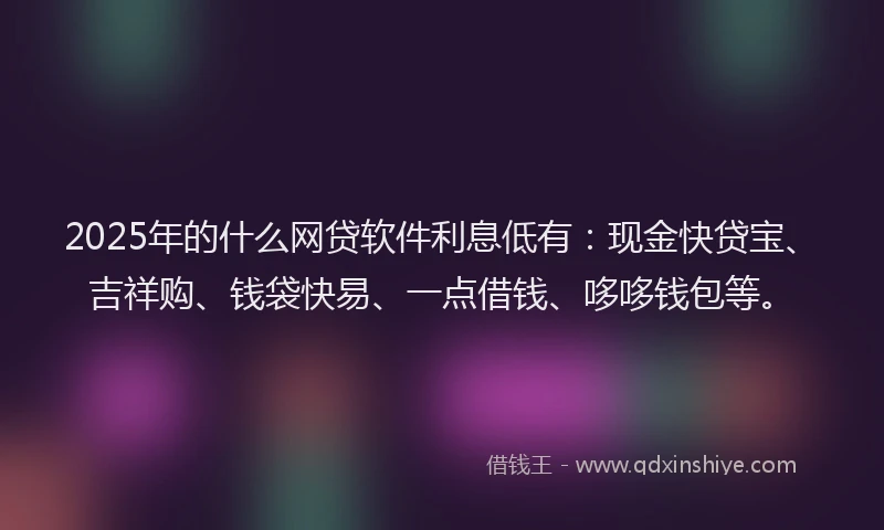 2025年的什么网贷软件利息低有：现金快贷宝、吉祥购、钱袋快易、一点借钱、哆哆钱包等。