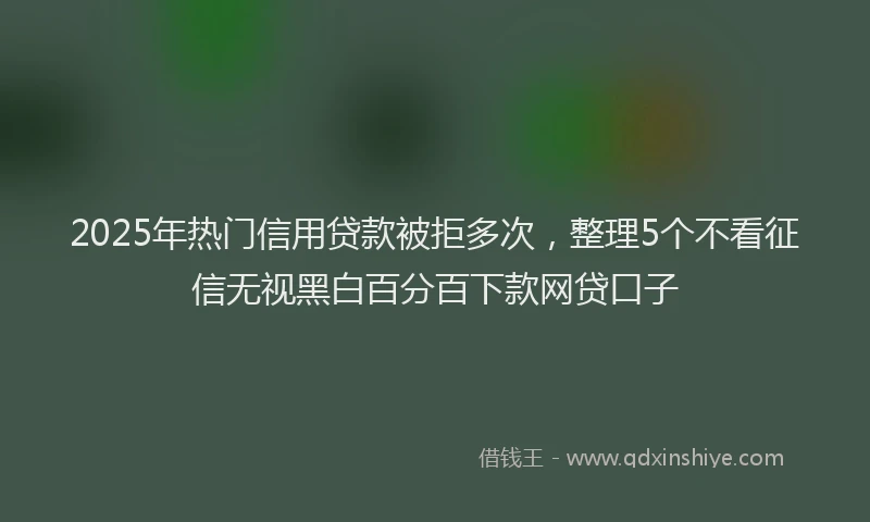 2025年热门信用贷款被拒多次，整理5个不看征信无视黑白百分百下款网贷口子