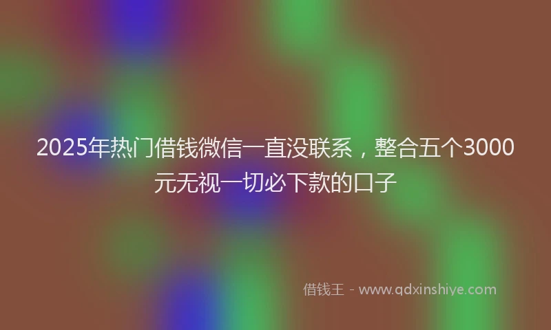 2025年热门借钱微信一直没联系，整合五个3000元无视一切必下款的口子