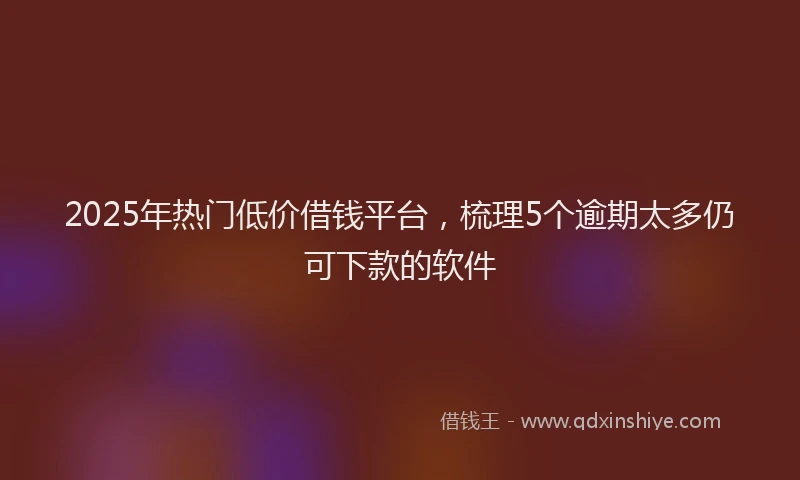 2025年热门低价借钱平台，梳理5个逾期太多仍可下款的软件