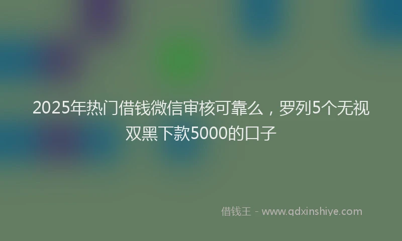 2025年热门借钱微信审核可靠么，罗列5个无视双黑下款5000的口子