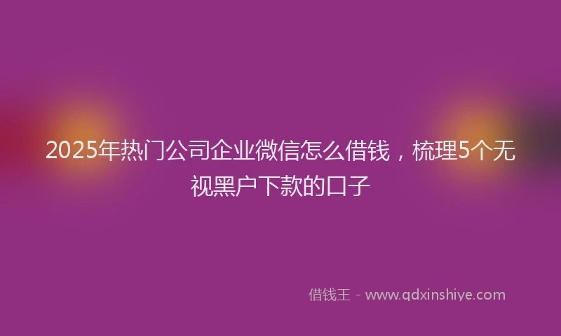 2025年热门公司企业微信怎么借钱，梳理5个无视黑户下款的口子