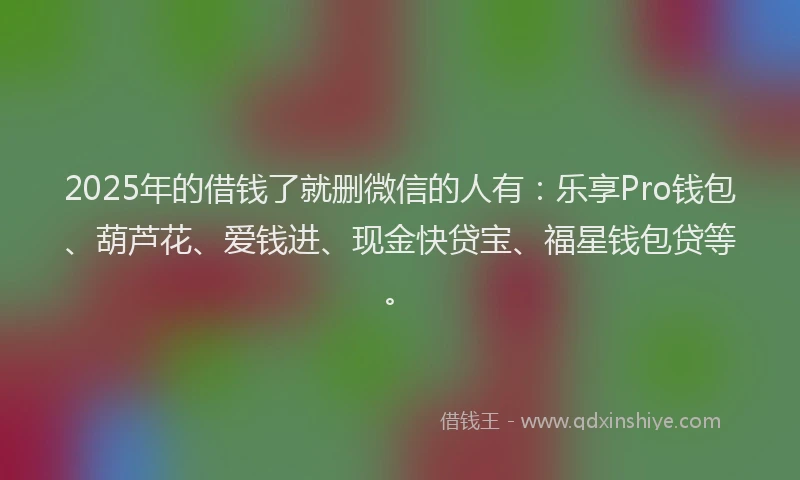 2025年的借钱了就删微信的人有：乐享Pro钱包、葫芦花、爱钱进、现金快贷宝、福星钱包贷等。