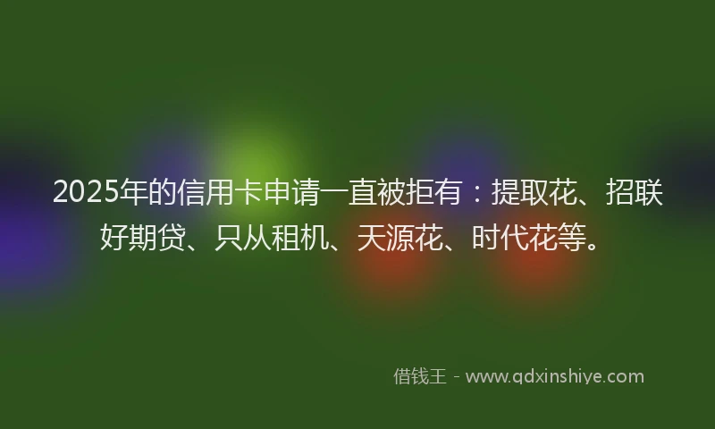 2025年的信用卡申请一直被拒有：提取花、招联好期贷、只从租机、天源花、时代花等。