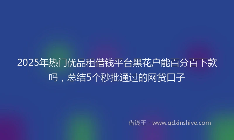 2025年热门优品租借钱平台黑花户能百分百下款吗，总结5个秒批通过的网贷口子