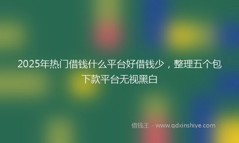 2025年热门借钱什么平台好借钱少，整理五个包下款平台无视黑白
