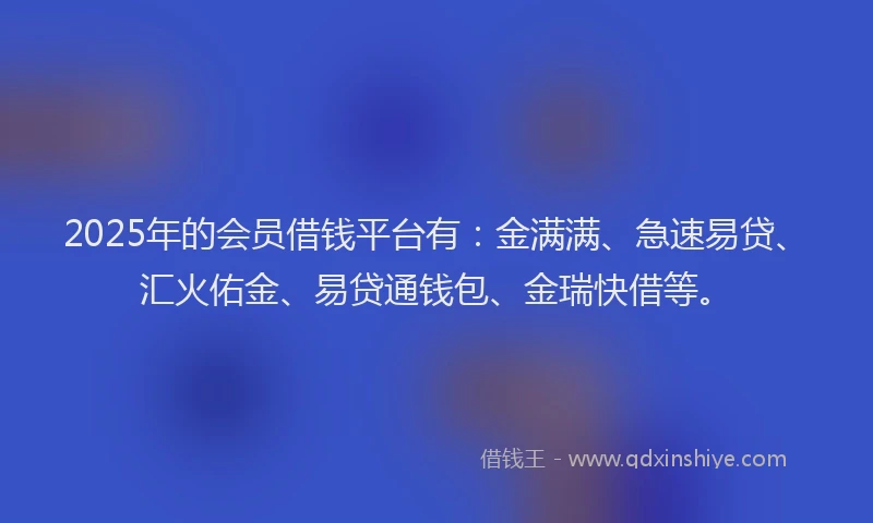 2025年的会员借钱平台有：金满满、急速易贷、汇火佑金、易贷通钱包、金瑞快借等。