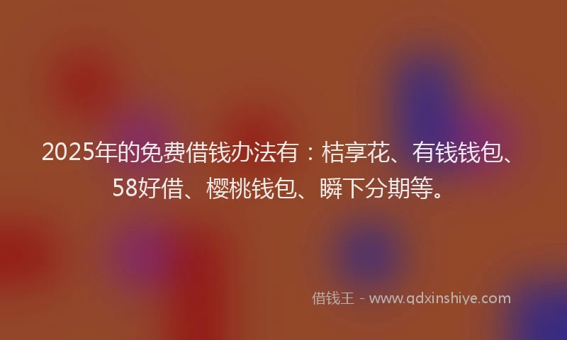 2025年的免费借钱办法有：桔享花、有钱钱包、58好借、樱桃钱包、瞬下分期等。