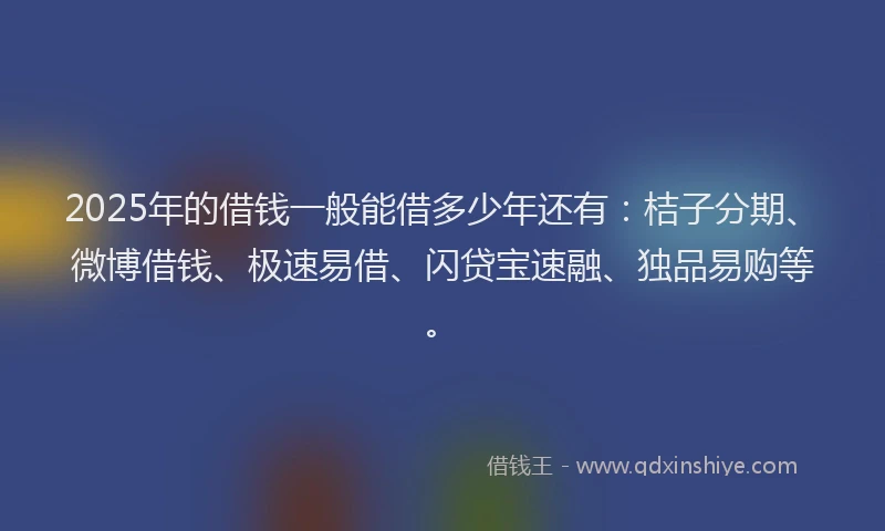2025年的借钱一般能借多少年还有：桔子分期、微博借钱、极速易借、闪贷宝速融、独品易购等。