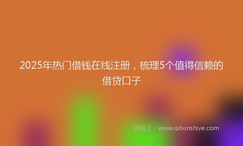 2025年热门借钱在线注册，梳理5个值得信赖的借贷口子