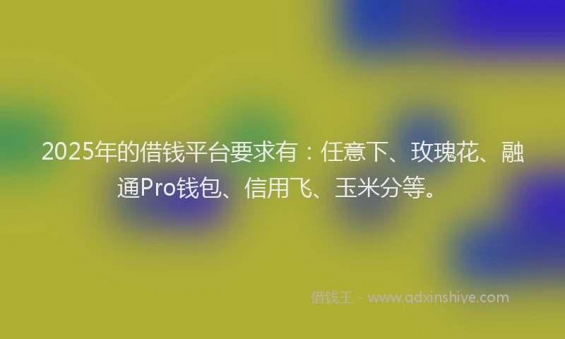 2025年的借钱平台要求有：任意下、玫瑰花、融通Pro钱包、信用飞、玉米分等。