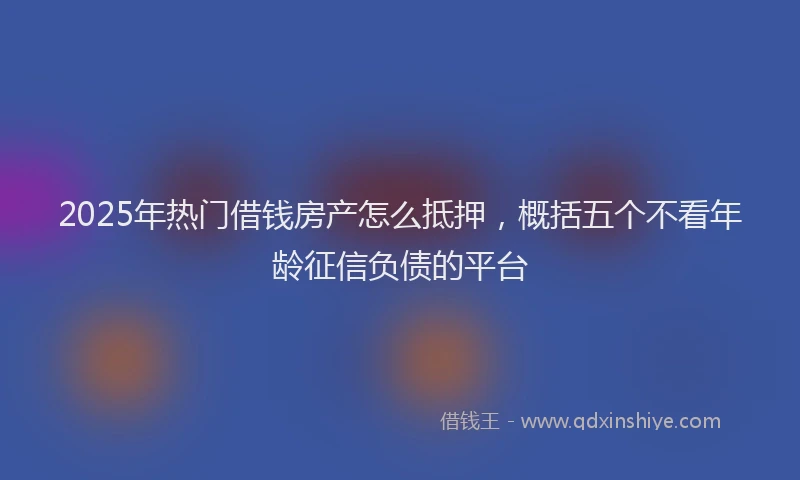 2025年热门借钱房产怎么抵押，概括五个不看年龄征信负债的平台