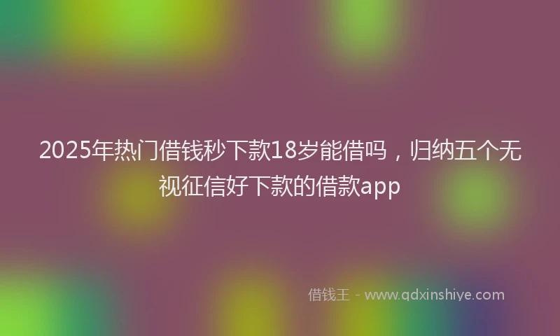 2025年热门借钱秒下款18岁能借吗，归纳五个无视征信好下款的借款app