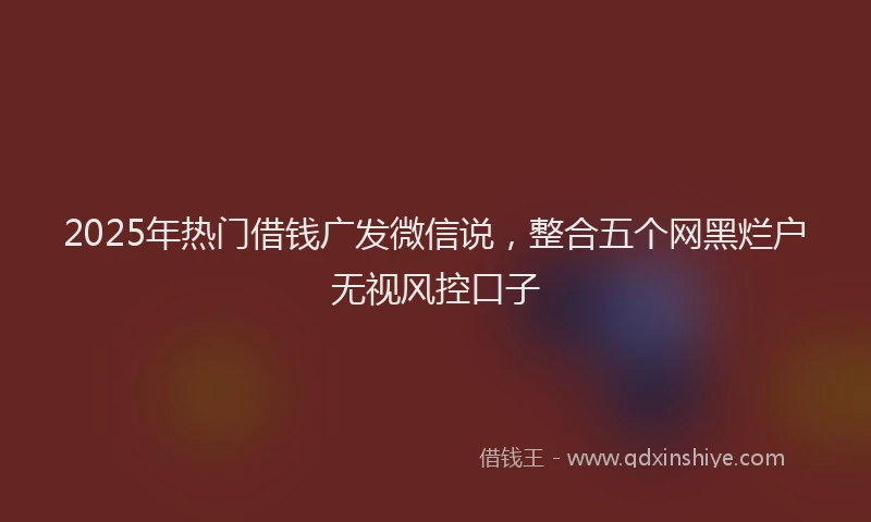 2025年热门借钱广发微信说，整合五个网黑烂户无视风控口子