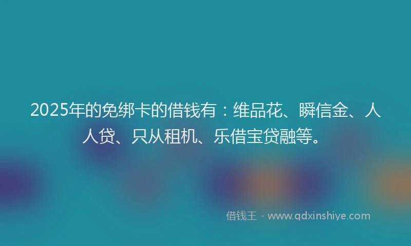 2025年的免绑卡的借钱有：维品花、瞬信金、人人贷、只从租机、乐借宝贷融等。