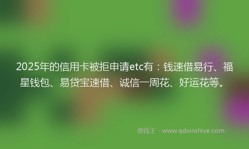 2025年的信用卡被拒申请etc有：钱速借易行、福星钱包、易贷宝速借、诚信一周花、好运花等。