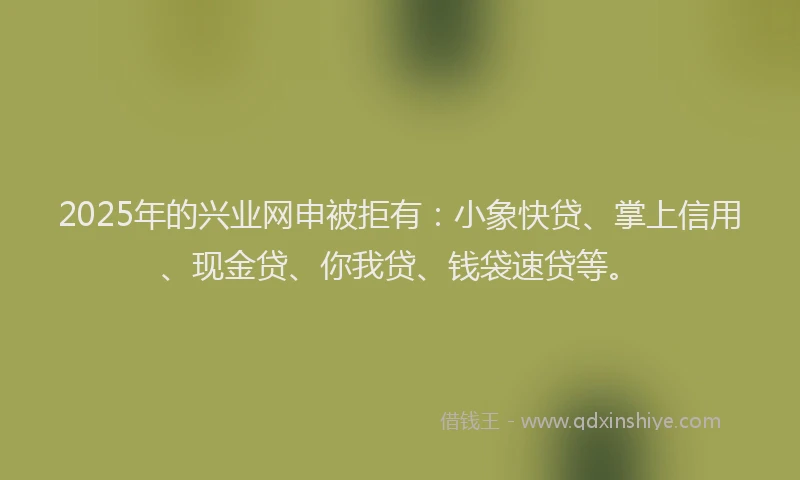 2025年的兴业网申被拒有：小象快贷、掌上信用、现金贷、你我贷、钱袋速贷等。