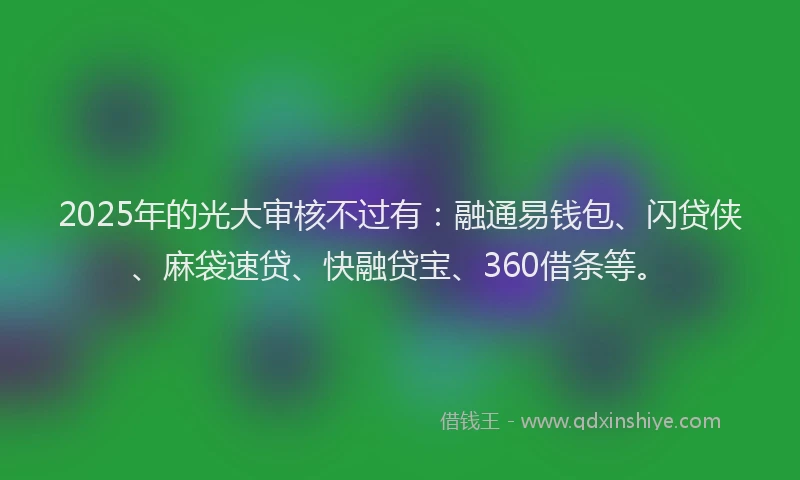 2025年的光大审核不过有：融通易钱包、闪贷侠、麻袋速贷、快融贷宝、360借条等。