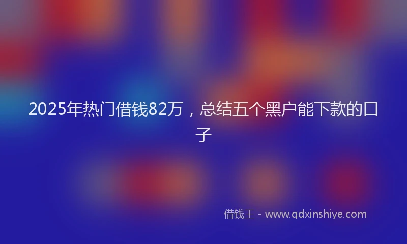 2025年热门借钱82万，总结五个黑户能下款的口子