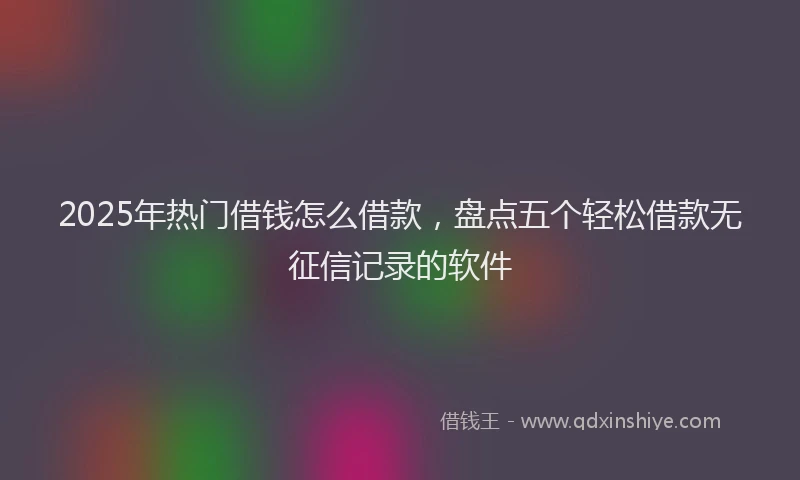 2025年热门借钱怎么借款，盘点五个轻松借款无征信记录的软件
