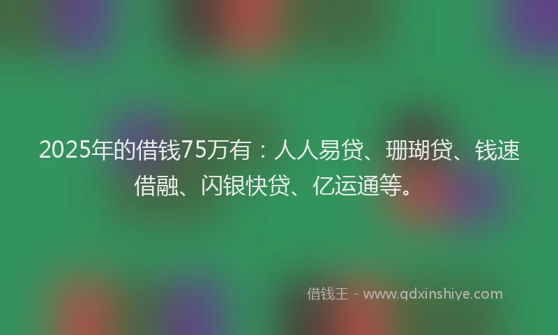 2025年的借钱75万有：人人易贷、珊瑚贷、钱速借融、闪银快贷、亿运通等。