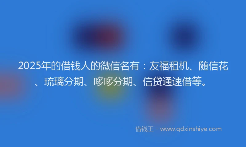 2025年的借钱人的微信名有：友福租机、随信花、琉璃分期、哆哆分期、信贷通速借等。
