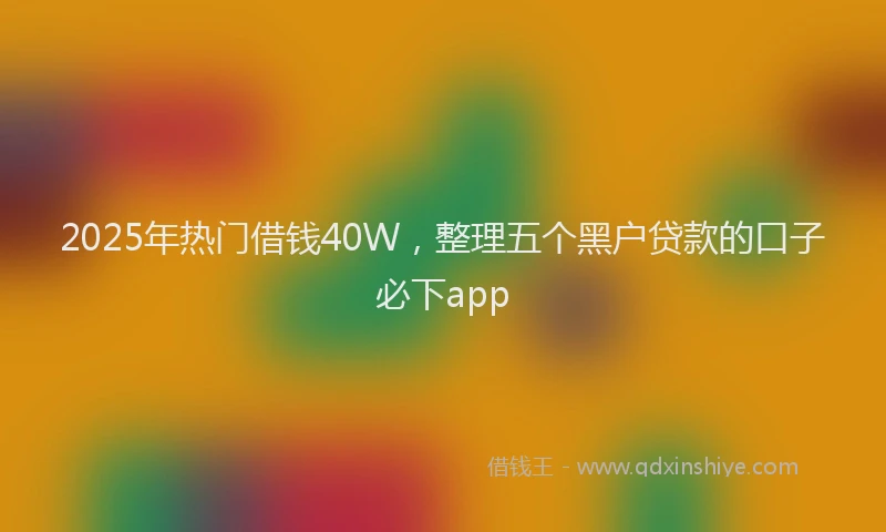 2025年热门借钱40W，整理五个黑户贷款的口子必下app